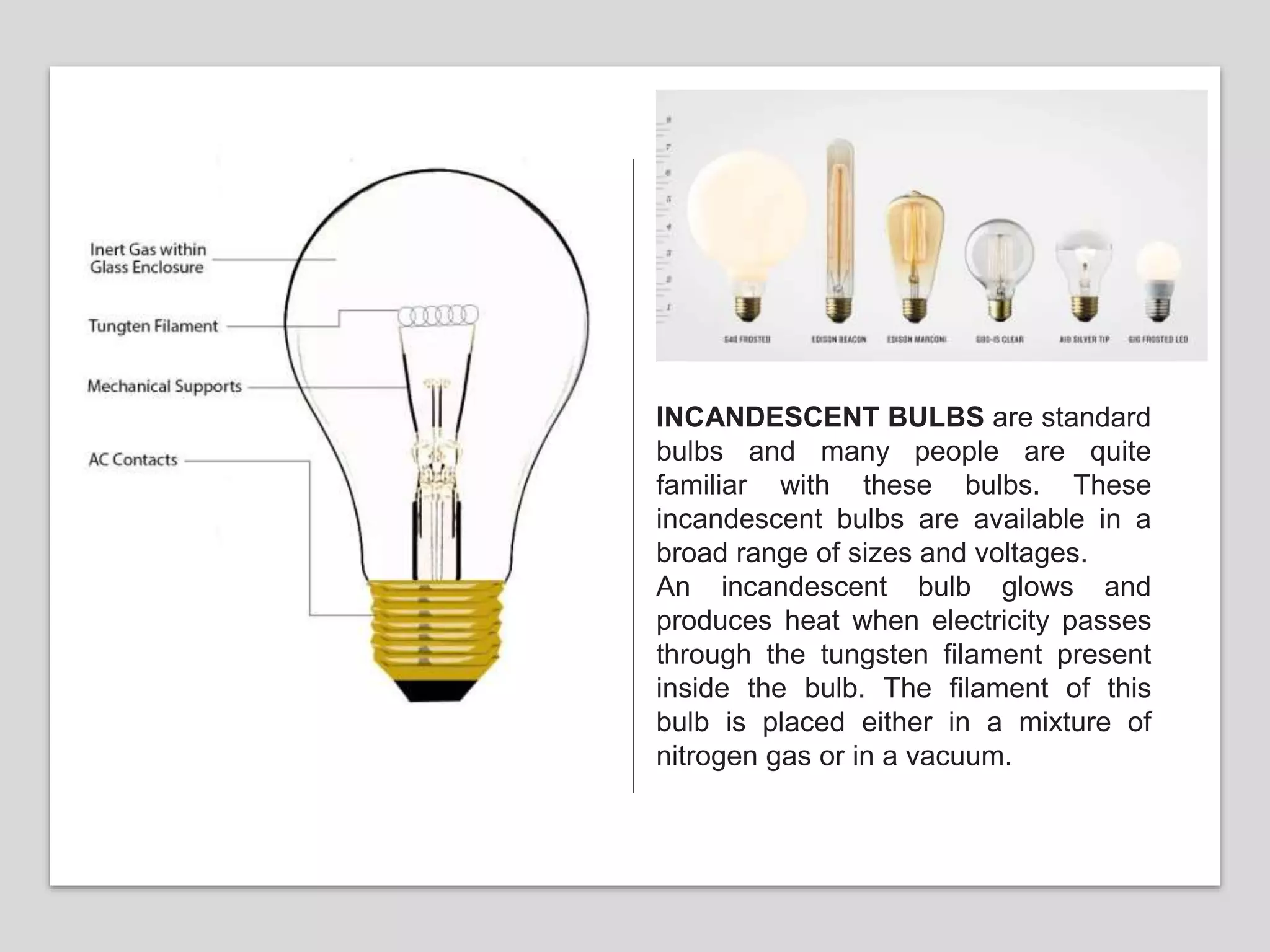 INCANDESCENT BULBS are standard
bulbs and many people are quite
familiar with these bulbs. These
incandescent bulbs are available in a
broad range of sizes and voltages.
An incandescent bulb glows and
produces heat when electricity passes
through the tungsten filament present
inside the bulb. The filament of this
bulb is placed either in a mixture of
nitrogen gas or in a vacuum.
 