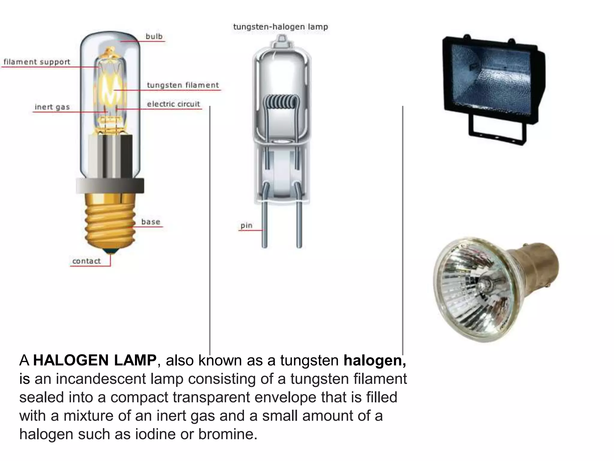 A HALOGEN LAMP, also known as a tungsten halogen,
is an incandescent lamp consisting of a tungsten filament
sealed into a compact transparent envelope that is filled
with a mixture of an inert gas and a small amount of a
halogen such as iodine or bromine.
 