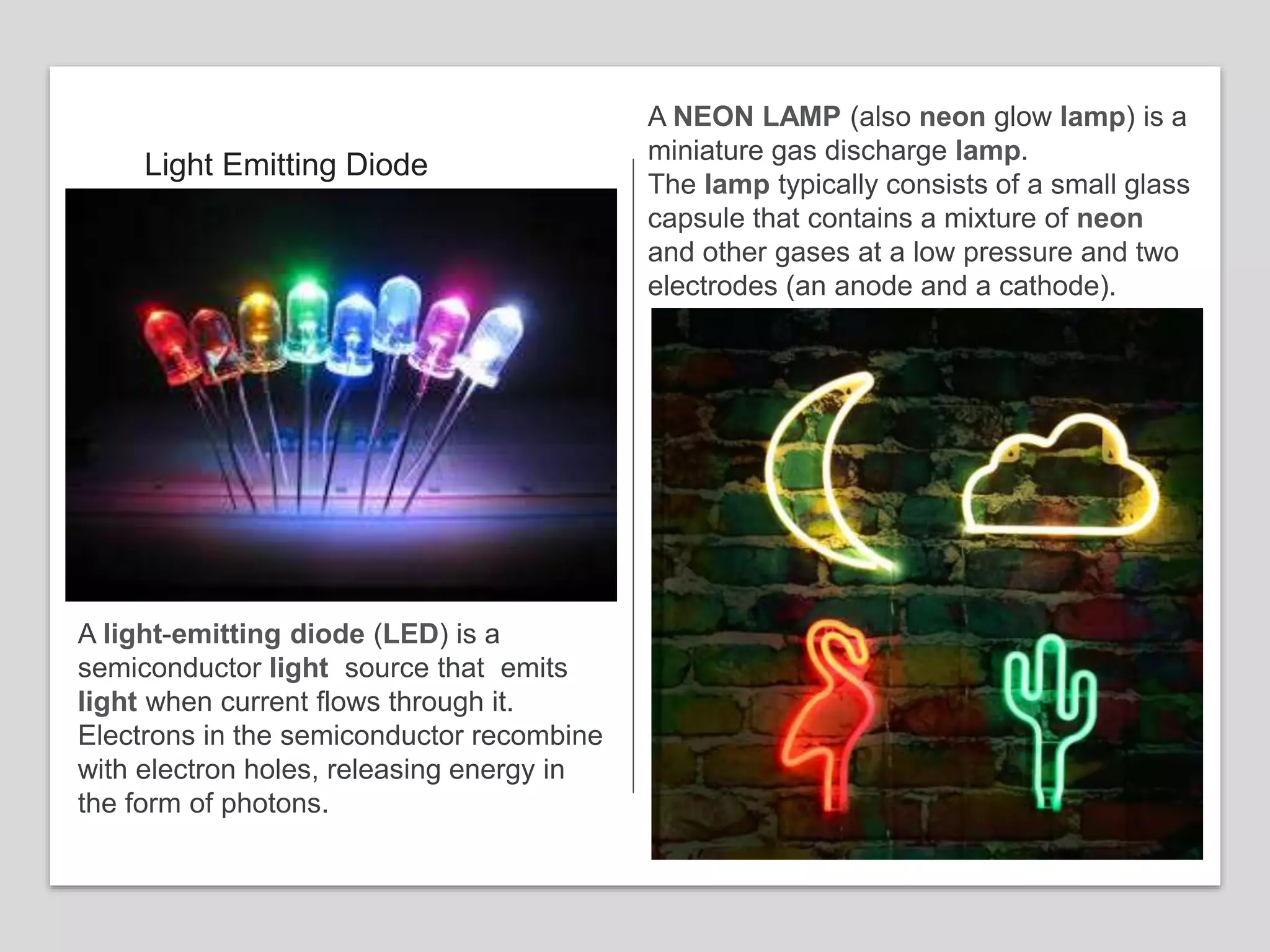 Light Emitting Diode
A light-emitting diode (LED) is a
semiconductor light source that emits
light when current flows through it.
Electrons in the semiconductor recombine
with electron holes, releasing energy in
the form of photons.
A NEON LAMP (also neon glow lamp) is a
miniature gas discharge lamp.
The lamp typically consists of a small glass
capsule that contains a mixture of neon
and other gases at a low pressure and two
electrodes (an anode and a cathode).
 