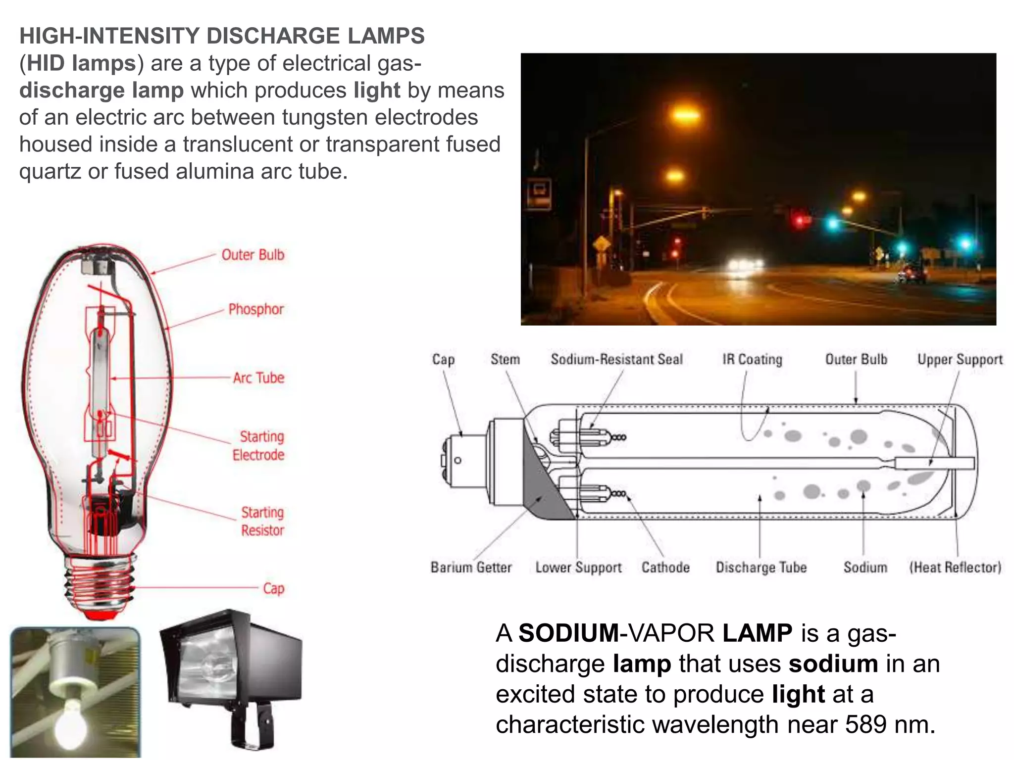 HIGH-INTENSITY DISCHARGE LAMPS
(HID lamps) are a type of electrical gas-
discharge lamp which produces light by means
of an electric arc between tungsten electrodes
housed inside a translucent or transparent fused
quartz or fused alumina arc tube.
A SODIUM-VAPOR LAMP is a gas-
discharge lamp that uses sodium in an
excited state to produce light at a
characteristic wavelength near 589 nm.
 