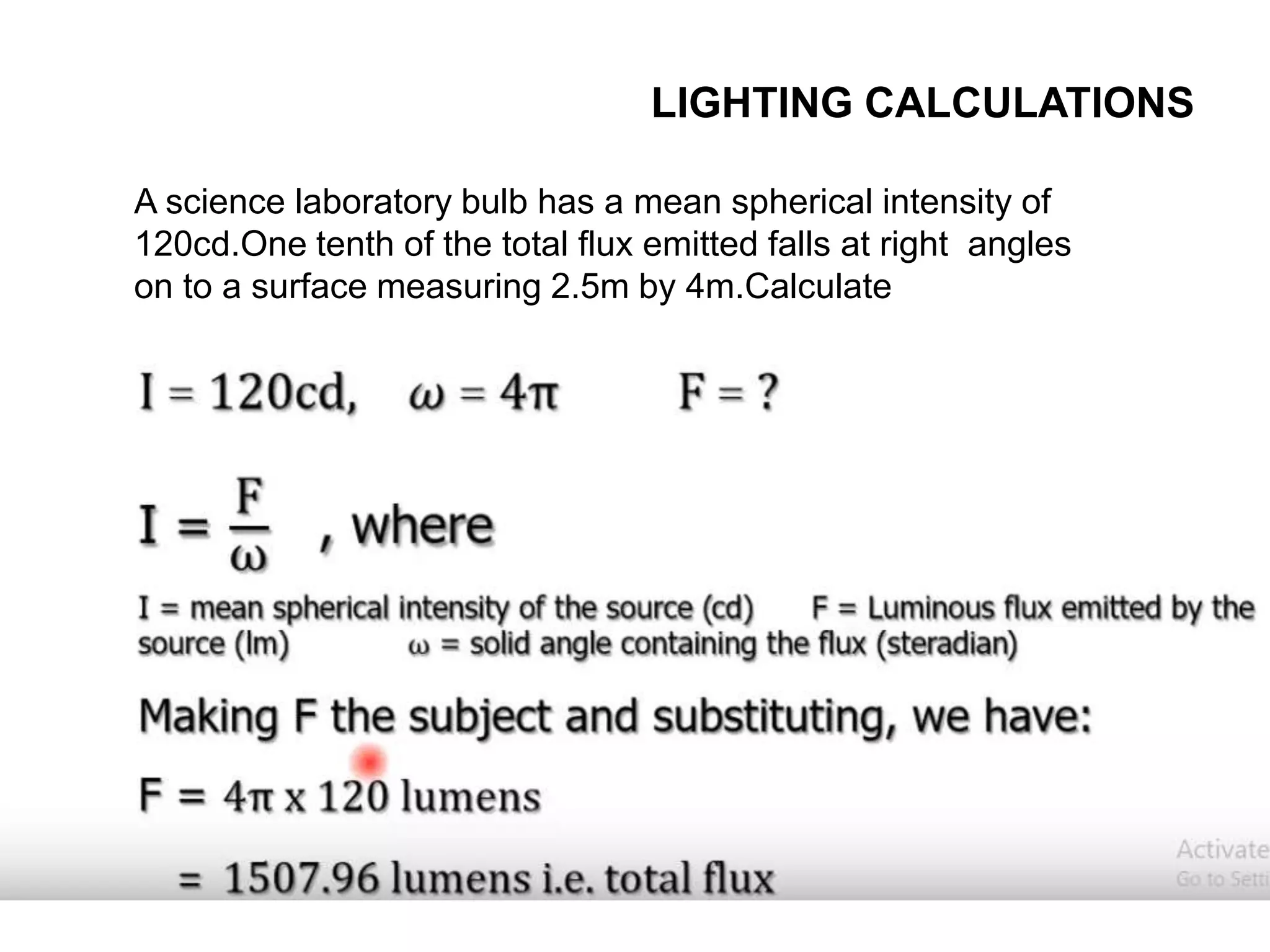 LIGHTING CALCULATIONS
A science laboratory bulb has a mean spherical intensity of
120cd.One tenth of the total flux emitted falls at right angles
on to a surface measuring 2.5m by 4m.Calculate
 