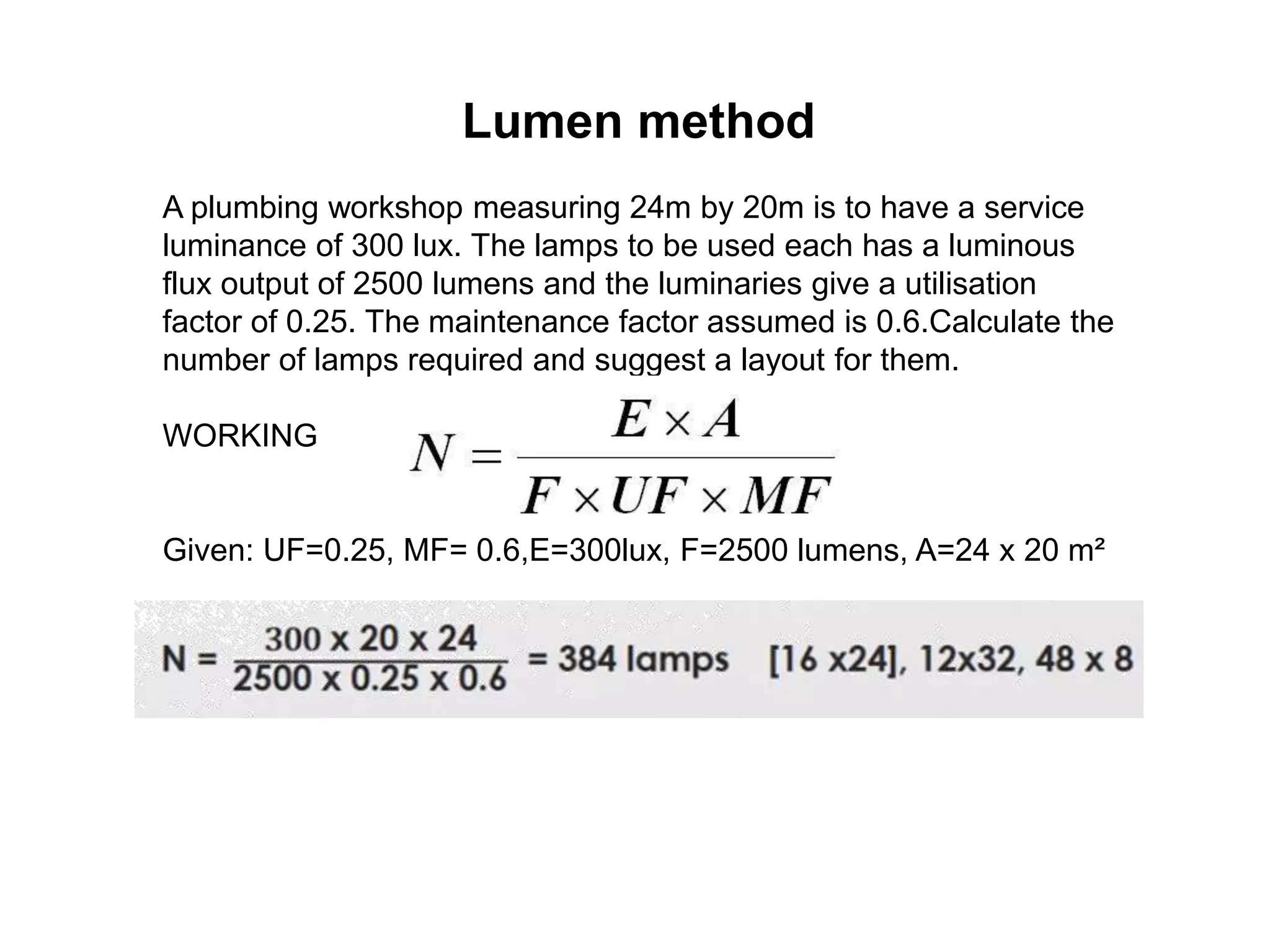 Lumen method
A plumbing workshop measuring 24m by 20m is to have a service
luminance of 300 lux. The lamps to be used each has a luminous
flux output of 2500 lumens and the luminaries give a utilisation
factor of 0.25. The maintenance factor assumed is 0.6.Calculate the
number of lamps required and suggest a layout for them.
WORKING
Given: UF=0.25, MF= 0.6,E=300lux, F=2500 lumens, A=24 x 20 m²
 