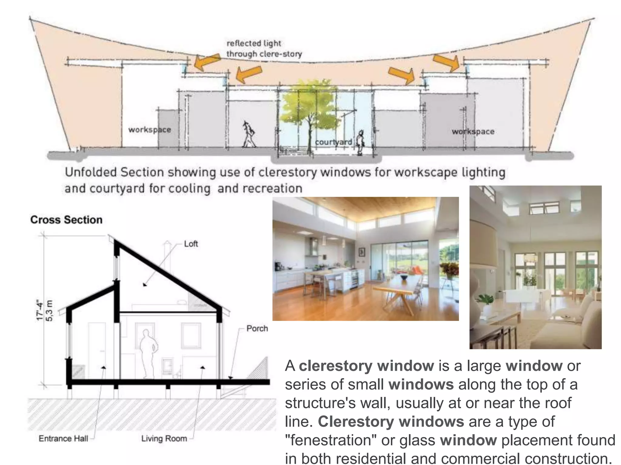 A clerestory window is a large window or
series of small windows along the top of a
structure's wall, usually at or near the roof
line. Clerestory windows are a type of
"fenestration" or glass window placement found
in both residential and commercial construction.
 