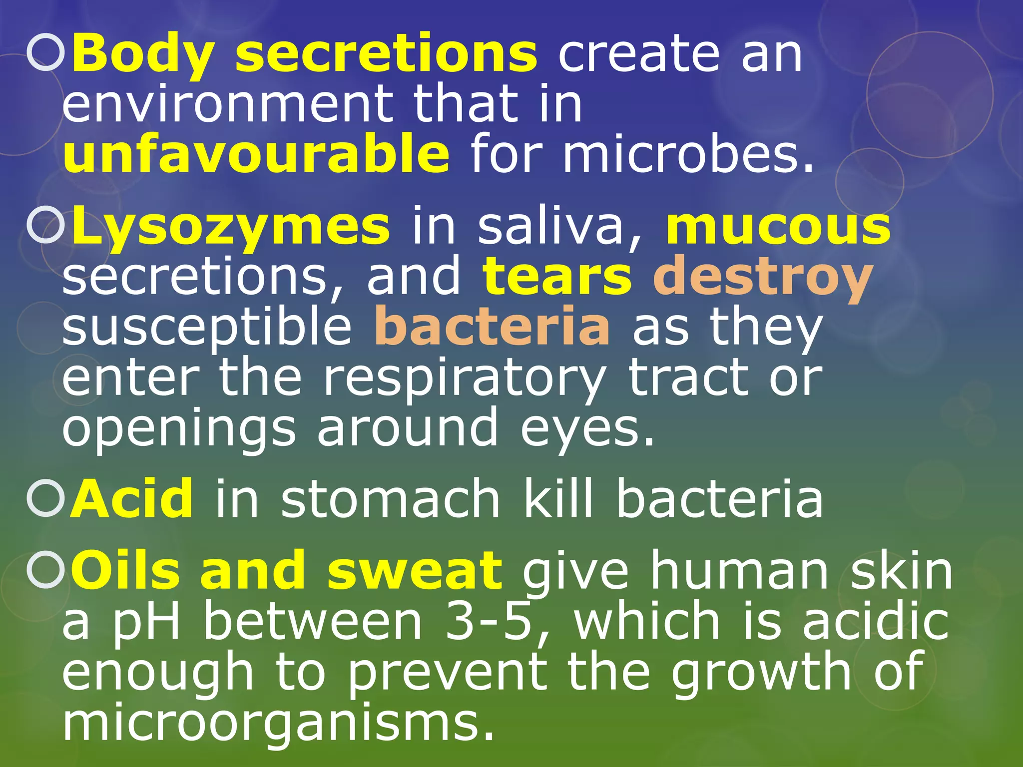 Body secretions create an
environment that in
unfavourable for microbes.
Lysozymes in saliva, mucous
secretions, and tears destroy
susceptible bacteria as they
enter the respiratory tract or
openings around eyes.
Acid in stomach kill bacteria
Oils and sweat give human skin
a pH between 3-5, which is acidic
enough to prevent the growth of
microorganisms.
 