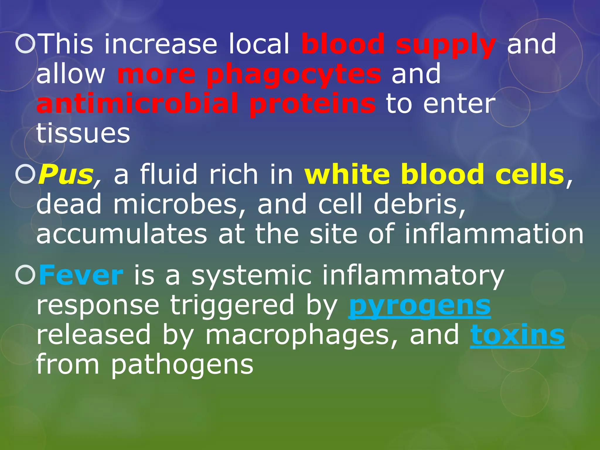 This increase local blood supply and
allow more phagocytes and
antimicrobial proteins to enter
tissues
Pus, a fluid rich in white blood cells,
dead microbes, and cell debris,
accumulates at the site of inflammation
Fever is a systemic inflammatory
response triggered by pyrogens
released by macrophages, and toxins
from pathogens
 