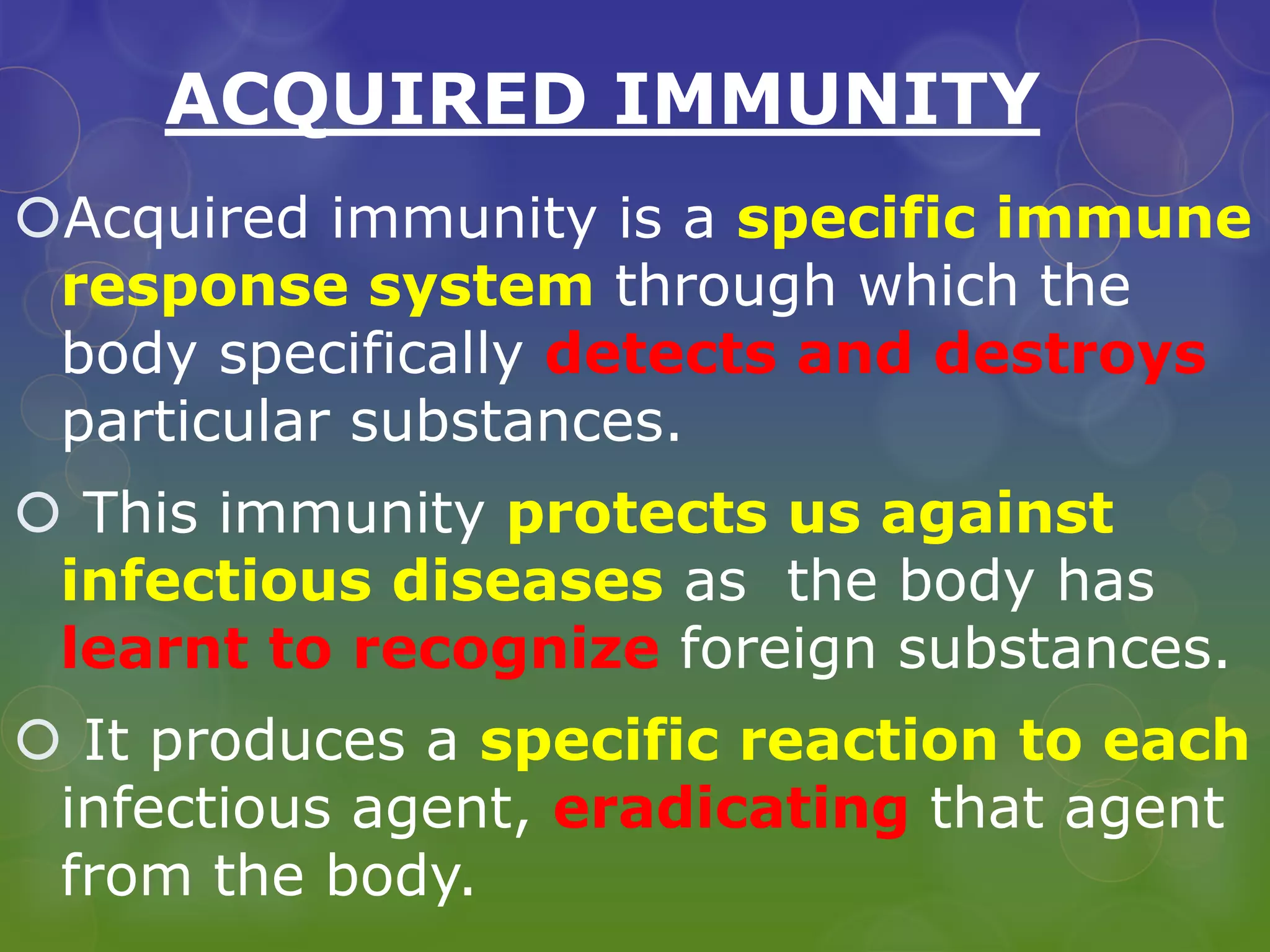 ACQUIRED IMMUNITY
Acquired immunity is a specific immune
response system through which the
body specifically detects and destroys
particular substances.
 This immunity protects us against
infectious diseases as the body has
learnt to recognize foreign substances.
 It produces a specific reaction to each
infectious agent, eradicating that agent
from the body.
 