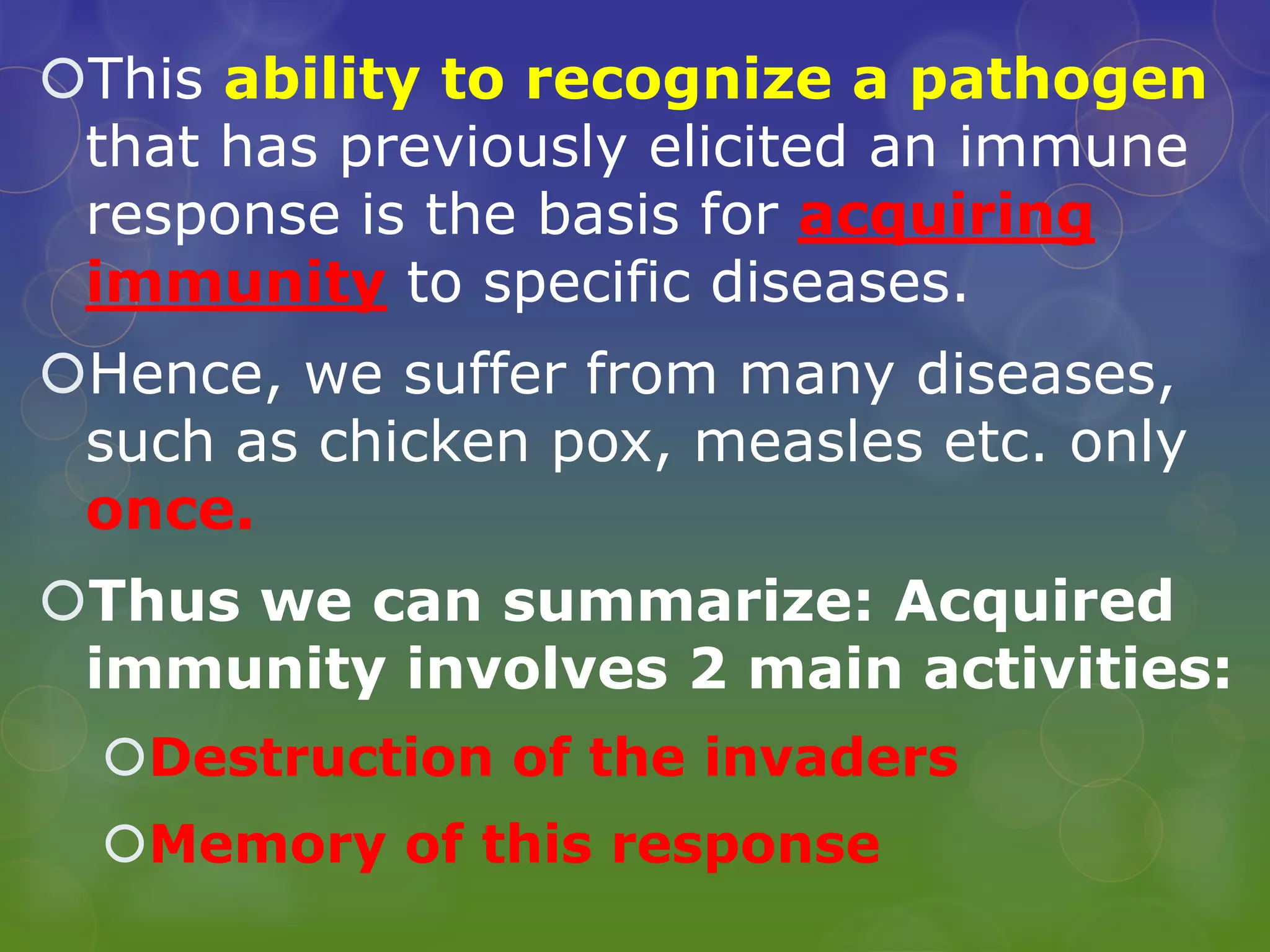 This ability to recognize a pathogen
that has previously elicited an immune
response is the basis for acquiring
immunity to specific diseases.
Hence, we suffer from many diseases,
such as chicken pox, measles etc. only
once.
Thus we can summarize: Acquired
immunity involves 2 main activities:
Destruction of the invaders
Memory of this response
 