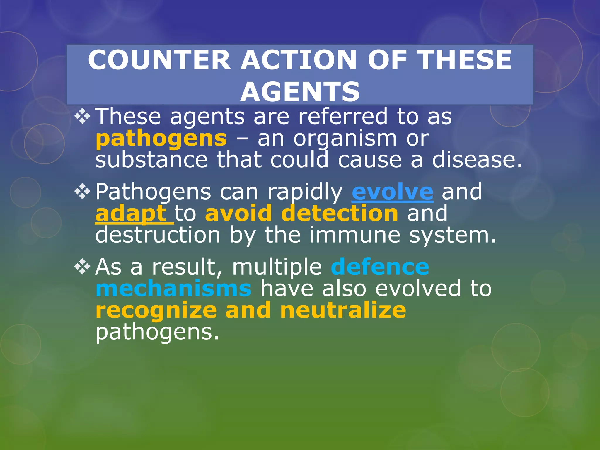 COUNTER ACTION OF THESE
AGENTS
These agents are referred to as
pathogens – an organism or
substance that could cause a disease.
Pathogens can rapidly evolve and
adapt to avoid detection and
destruction by the immune system.
As a result, multiple defence
mechanisms have also evolved to
recognize and neutralize
pathogens.
 
