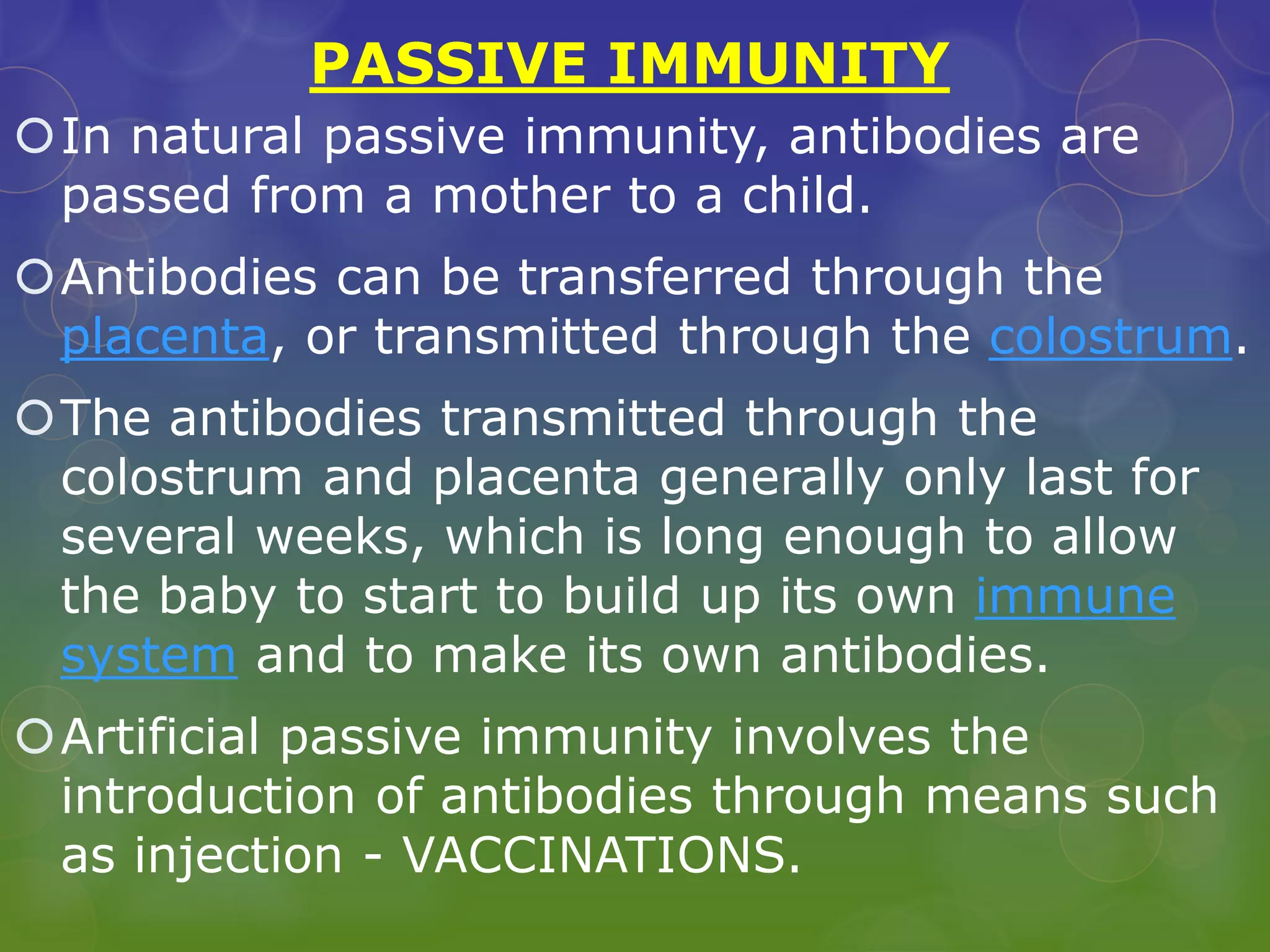 PASSIVE IMMUNITY
In natural passive immunity, antibodies are
passed from a mother to a child.
Antibodies can be transferred through the
placenta, or transmitted through the colostrum.
The antibodies transmitted through the
colostrum and placenta generally only last for
several weeks, which is long enough to allow
the baby to start to build up its own immune
system and to make its own antibodies.
Artificial passive immunity involves the
introduction of antibodies through means such
as injection - VACCINATIONS.
 