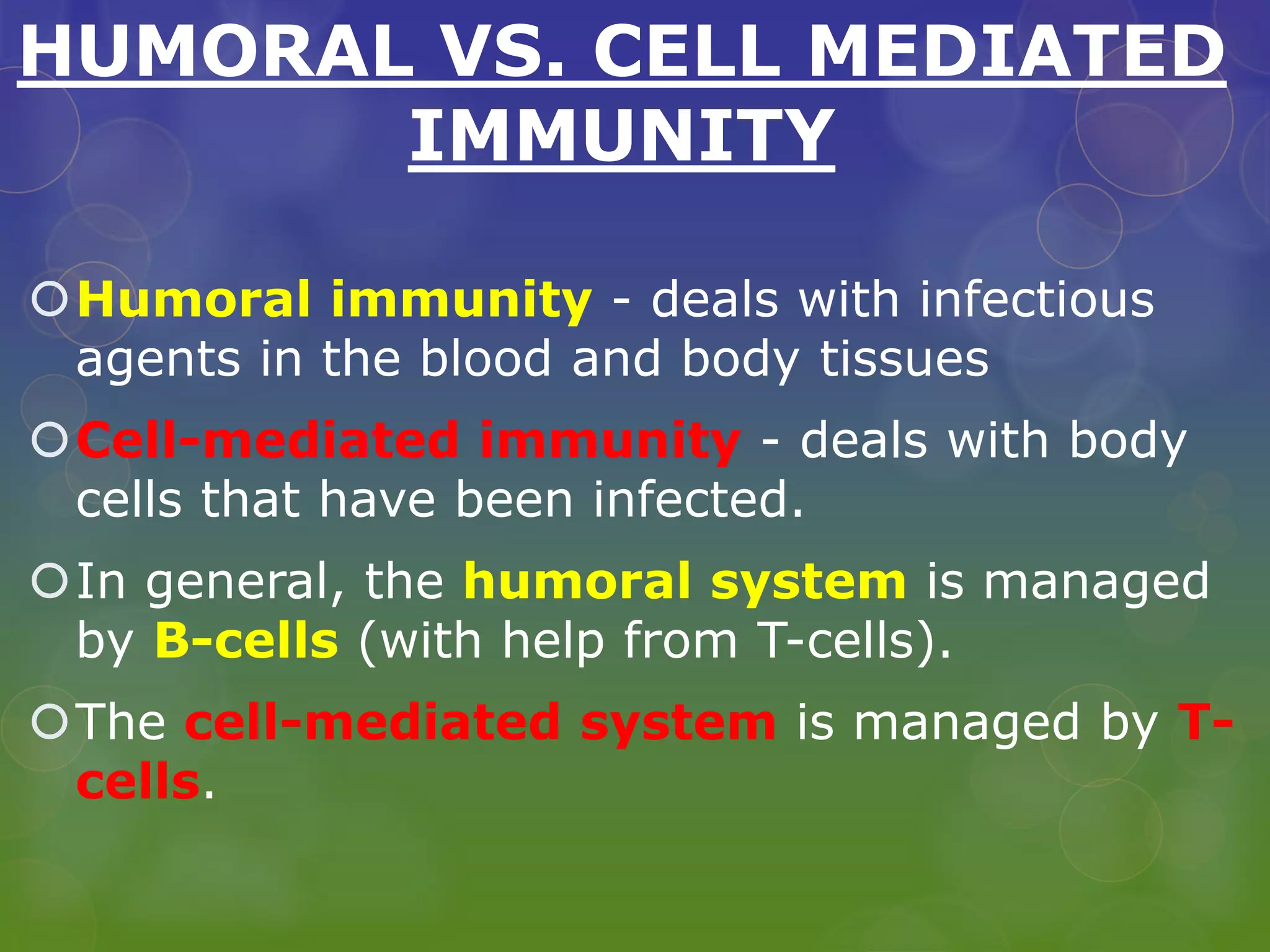 HUMORAL VS. CELL MEDIATED
IMMUNITY
Humoral immunity - deals with infectious
agents in the blood and body tissues
Cell-mediated immunity - deals with body
cells that have been infected.
In general, the humoral system is managed
by B-cells (with help from T-cells).
The cell-mediated system is managed by T-
cells.
 
