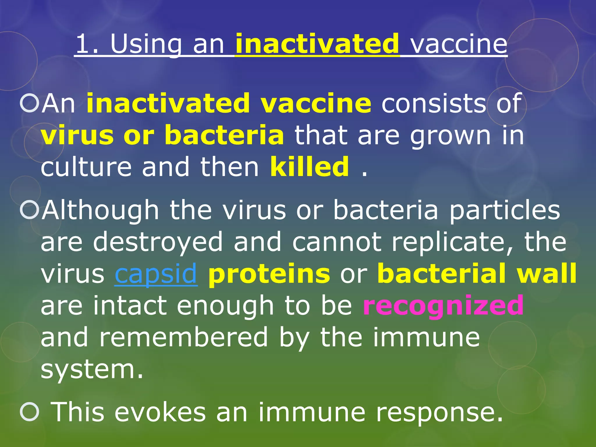1. Using an inactivated vaccine
An inactivated vaccine consists of
virus or bacteria that are grown in
culture and then killed .
Although the virus or bacteria particles
are destroyed and cannot replicate, the
virus capsid proteins or bacterial wall
are intact enough to be recognized
and remembered by the immune
system.
 This evokes an immune response.
 