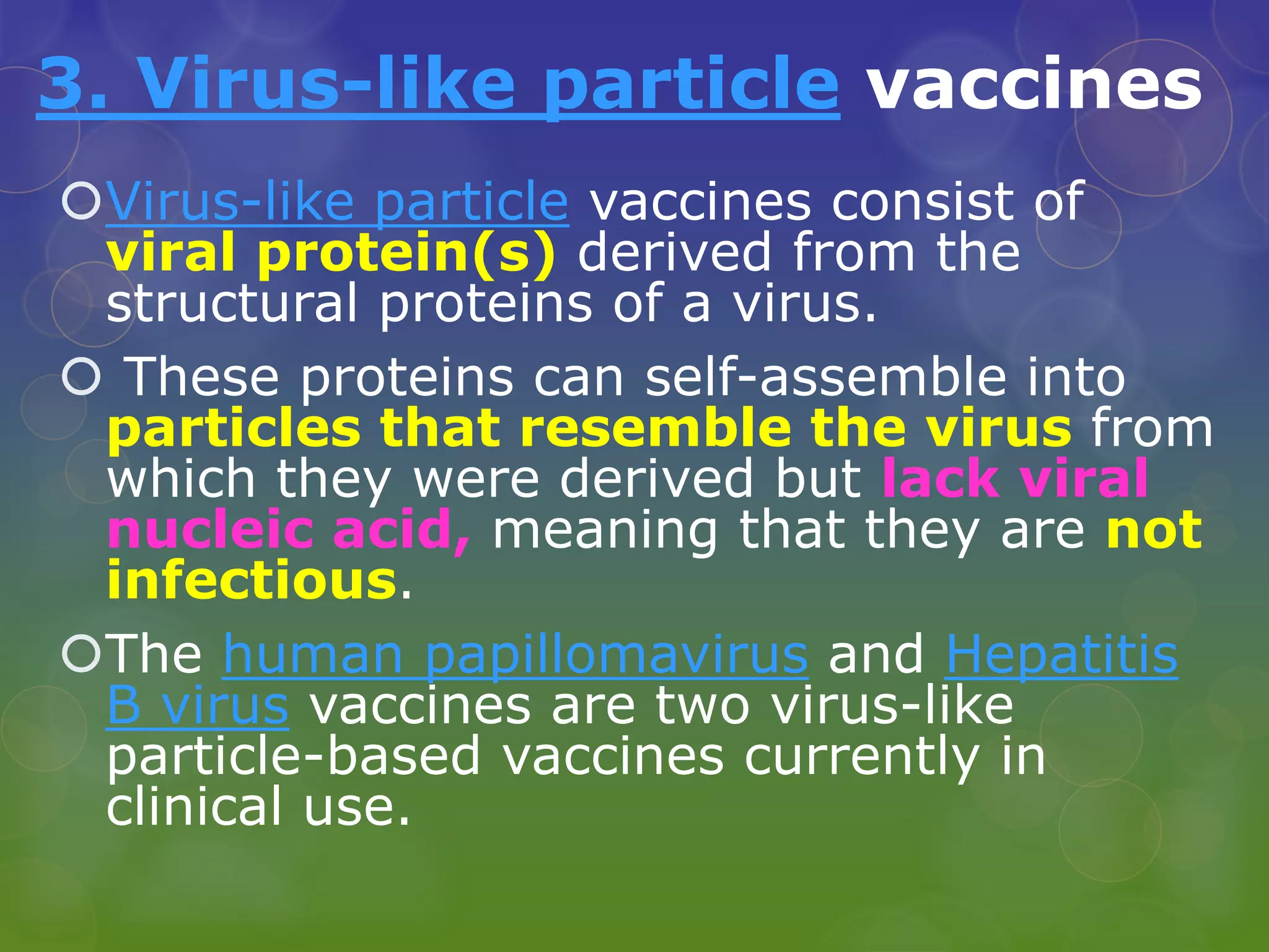 3. Virus-like particle vaccines
Virus-like particle vaccines consist of
viral protein(s) derived from the
structural proteins of a virus.
 These proteins can self-assemble into
particles that resemble the virus from
which they were derived but lack viral
nucleic acid, meaning that they are not
infectious.
The human papillomavirus and Hepatitis
B virus vaccines are two virus-like
particle-based vaccines currently in
clinical use.
 
