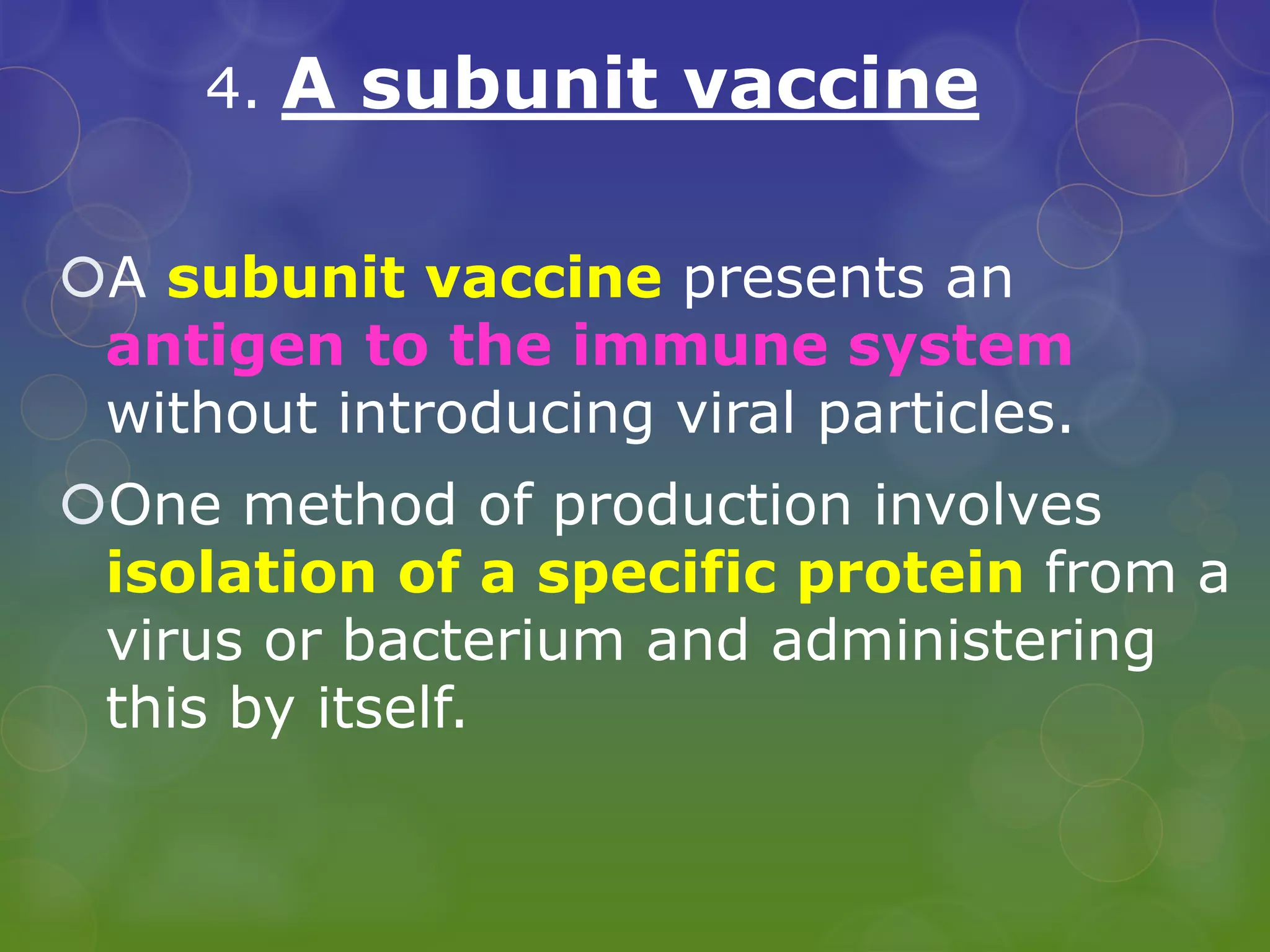 4. A subunit vaccine
A subunit vaccine presents an
antigen to the immune system
without introducing viral particles.
One method of production involves
isolation of a specific protein from a
virus or bacterium and administering
this by itself.
 
