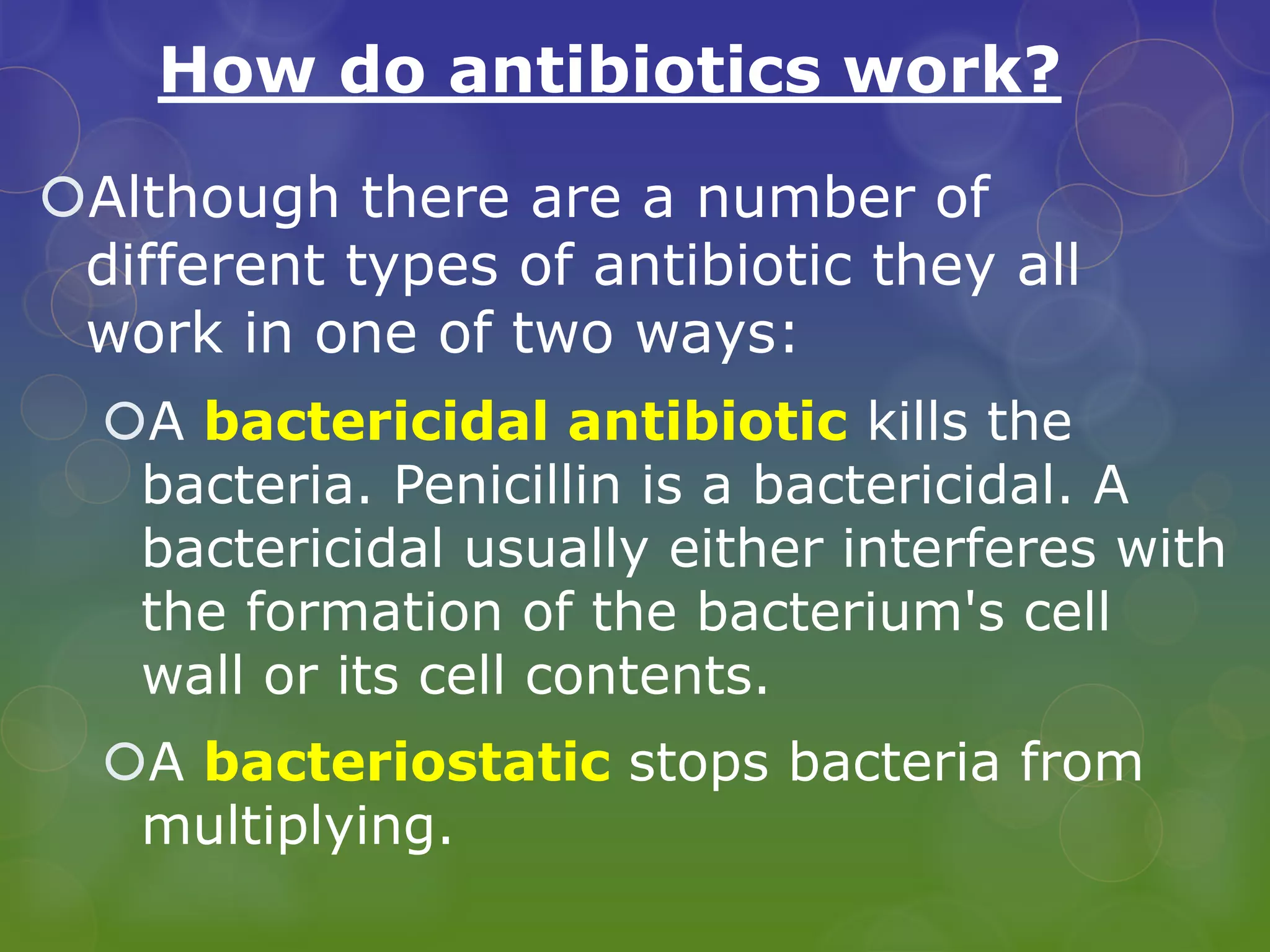 How do antibiotics work?
Although there are a number of
different types of antibiotic they all
work in one of two ways:
A bactericidal antibiotic kills the
bacteria. Penicillin is a bactericidal. A
bactericidal usually either interferes with
the formation of the bacterium's cell
wall or its cell contents.
A bacteriostatic stops bacteria from
multiplying.
 