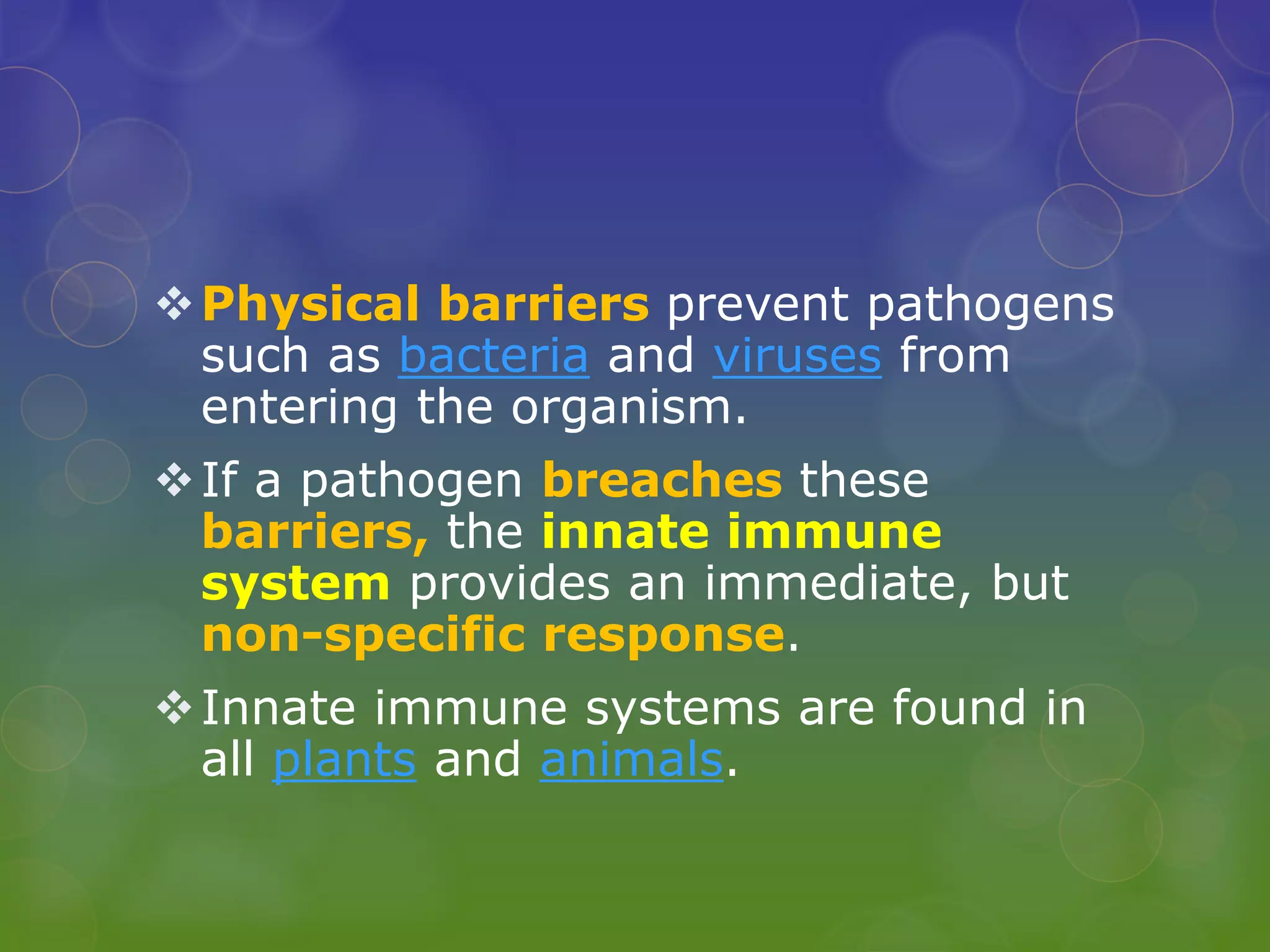 Physical barriers prevent pathogens
such as bacteria and viruses from
entering the organism.
If a pathogen breaches these
barriers, the innate immune
system provides an immediate, but
non-specific response.
Innate immune systems are found in
all plants and animals.
 