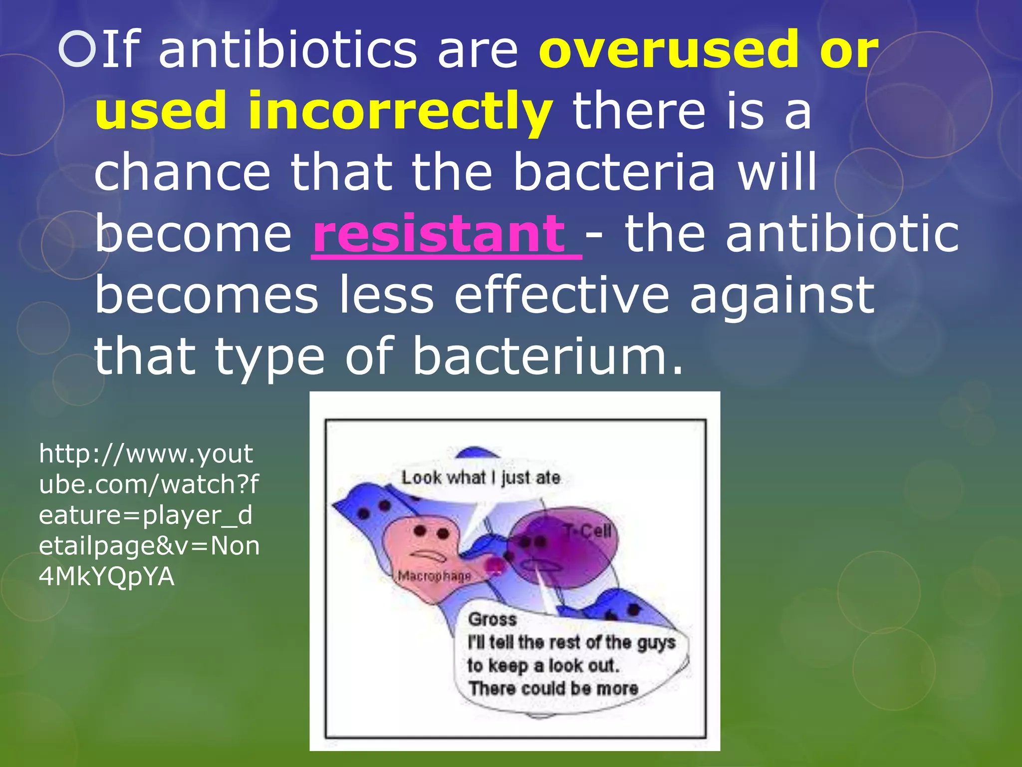 If antibiotics are overused or
used incorrectly there is a
chance that the bacteria will
become resistant - the antibiotic
becomes less effective against
that type of bacterium.
http://www.yout
ube.com/watch?f
eature=player_d
etailpage&v=Non
4MkYQpYA
 