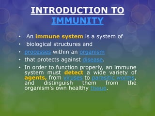 INTRODUCTION TO
IMMUNITY
• An immune system is a system of
• biological structures and
• processes within an organism
• that protects against disease.
• In order to function properly, an immune
system must detect a wide variety of
agents, from viruses to parasitic worms,
and distinguish them from the
organism's own healthy tissue.
 