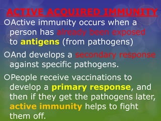 ACTIVE ACQUIRED IMMUNITY
Active immunity occurs when a
person has already been exposed
to antigens (from pathogens)
And develops a secondary response
against specific pathogens.
People receive vaccinations to
develop a primary response, and
then if they get the pathogens later,
active immunity helps to fight
them off.
 