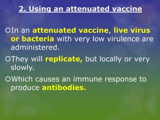 2. Using an attenuated vaccine
In an attenuated vaccine, live virus
or bacteria with very low virulence are
administered.
They will replicate, but locally or very
slowly.
Which causes an immune response to
produce antibodies.
 