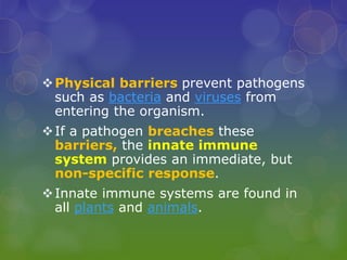 Physical barriers prevent pathogens
such as bacteria and viruses from
entering the organism.
If a pathogen breaches these
barriers, the innate immune
system provides an immediate, but
non-specific response.
Innate immune systems are found in
all plants and animals.
 