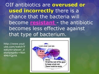 If antibiotics are overused or
used incorrectly there is a
chance that the bacteria will
become resistant - the antibiotic
becomes less effective against
that type of bacterium.
http://www.yout
ube.com/watch?f
eature=player_d
etailpage&v=Non
4MkYQpYA
 