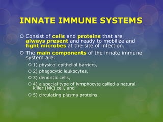 INNATE IMMUNE SYSTEMS
 Consist of cells and proteins that are
always present and ready to mobilize and
fight microbes at the site of infection.
 The main components of the innate immune
system are:
 1) physical epithelial barriers,
 2) phagocytic leukocytes,
 3) dendritic cells,
 4) a special type of lymphocyte called a natural
killer (NK) cell, and
 5) circulating plasma proteins.
 