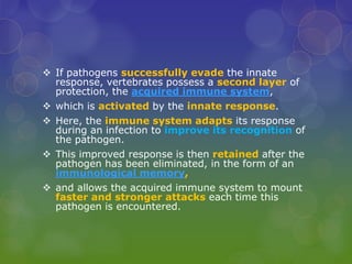  If pathogens successfully evade the innate
response, vertebrates possess a second layer of
protection, the acquired immune system,
 which is activated by the innate response.
 Here, the immune system adapts its response
during an infection to improve its recognition of
the pathogen.
 This improved response is then retained after the
pathogen has been eliminated, in the form of an
immunological memory,
 and allows the acquired immune system to mount
faster and stronger attacks each time this
pathogen is encountered.
 