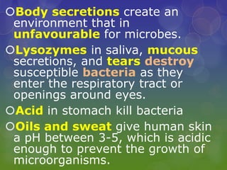 Body secretions create an
environment that in
unfavourable for microbes.
Lysozymes in saliva, mucous
secretions, and tears destroy
susceptible bacteria as they
enter the respiratory tract or
openings around eyes.
Acid in stomach kill bacteria
Oils and sweat give human skin
a pH between 3-5, which is acidic
enough to prevent the growth of
microorganisms.
 