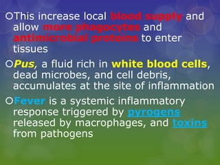 This increase local blood supply and
allow more phagocytes and
antimicrobial proteins to enter
tissues
Pus, a fluid rich in white blood cells,
dead microbes, and cell debris,
accumulates at the site of inflammation
Fever is a systemic inflammatory
response triggered by pyrogens
released by macrophages, and toxins
from pathogens
 