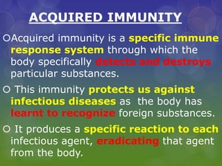 ACQUIRED IMMUNITY
Acquired immunity is a specific immune
response system through which the
body specifically detects and destroys
particular substances.
 This immunity protects us against
infectious diseases as the body has
learnt to recognize foreign substances.
 It produces a specific reaction to each
infectious agent, eradicating that agent
from the body.
 