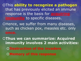 This ability to recognize a pathogen
that has previously elicited an immune
response is the basis for acquiring
immunity to specific diseases.
Hence, we suffer from many diseases,
such as chicken pox, measles etc. only
once.
Thus we can summarize: Acquired
immunity involves 2 main activities:
Destruction of the invaders
Memory of this response
 