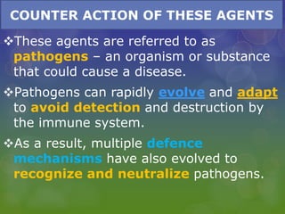 COUNTER ACTION OF THESE AGENTS
These agents are referred to as
pathogens – an organism or substance
that could cause a disease.
Pathogens can rapidly evolve and adapt
to avoid detection and destruction by
the immune system.
As a result, multiple defence
mechanisms have also evolved to
recognize and neutralize pathogens.
 