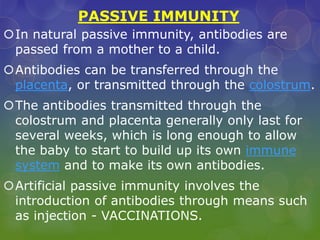 PASSIVE IMMUNITY
In natural passive immunity, antibodies are
passed from a mother to a child.
Antibodies can be transferred through the
placenta, or transmitted through the colostrum.
The antibodies transmitted through the
colostrum and placenta generally only last for
several weeks, which is long enough to allow
the baby to start to build up its own immune
system and to make its own antibodies.
Artificial passive immunity involves the
introduction of antibodies through means such
as injection - VACCINATIONS.
 