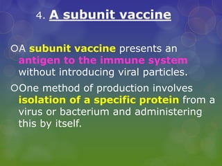 4. A subunit vaccine
A subunit vaccine presents an
antigen to the immune system
without introducing viral particles.
One method of production involves
isolation of a specific protein from a
virus or bacterium and administering
this by itself.
 