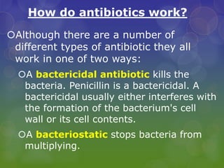 How do antibiotics work?
Although there are a number of
different types of antibiotic they all
work in one of two ways:
A bactericidal antibiotic kills the
bacteria. Penicillin is a bactericidal. A
bactericidal usually either interferes with
the formation of the bacterium's cell
wall or its cell contents.
A bacteriostatic stops bacteria from
multiplying.
 
