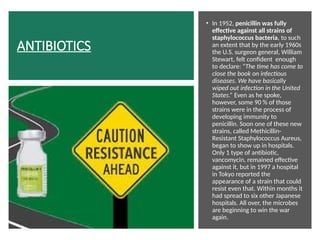 ANTIBIOTICS
• In 1952, penicillin was fully
effective against all strains of
staphylococcus bacteria, to such
an extent that by the early 1960s
the U.S. surgeon general, William
Stewart, felt confident enough
to declare: “The time has come to
close the book on infectious
diseases. We have basically
wiped out infection in the United
States.” Even as he spoke,
however, some 90 % of those
strains were in the process of
developing immunity to
penicillin. Soon one of these new
strains, called Methicillin-
Resistant Staphylococcus Aureus,
began to show up in hospitals.
Only 1 type of antibiotic,
vancomycin, remained effective
against it, but in 1997 a hospital
in Tokyo reported the
appearance of a strain that could
resist even that. Within months it
had spread to six other Japanese
hospitals. All over, the microbes
are beginning to win the war
again.
 