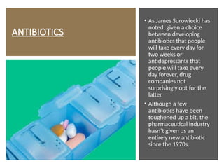 ANTIBIOTICS
• As James Surowiecki has
noted, given a choice
between developing
antibiotics that people
will take every day for
two weeks or
antidepressants that
people will take every
day forever, drug
companies not
surprisingly opt for the
latter.
• Although a few
antibiotics have been
toughened up a bit, the
pharmaceutical industry
hasn’t given us an
entirely new antibiotic
since the 1970s.
 