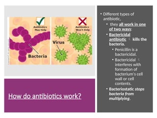 How do antibiotics work?
• Different types of
antibiotic,
• they all work in one
of two ways:
• Bactericidal
antibiotic  kills the
bacteria.
• Penicillin is a
bactericidal.
• Bactericidal 
interferes with
formation of
bacterium's cell
wall or cell
contents.
• Bacteriostatic stops
bacteria from
multiplying.
 