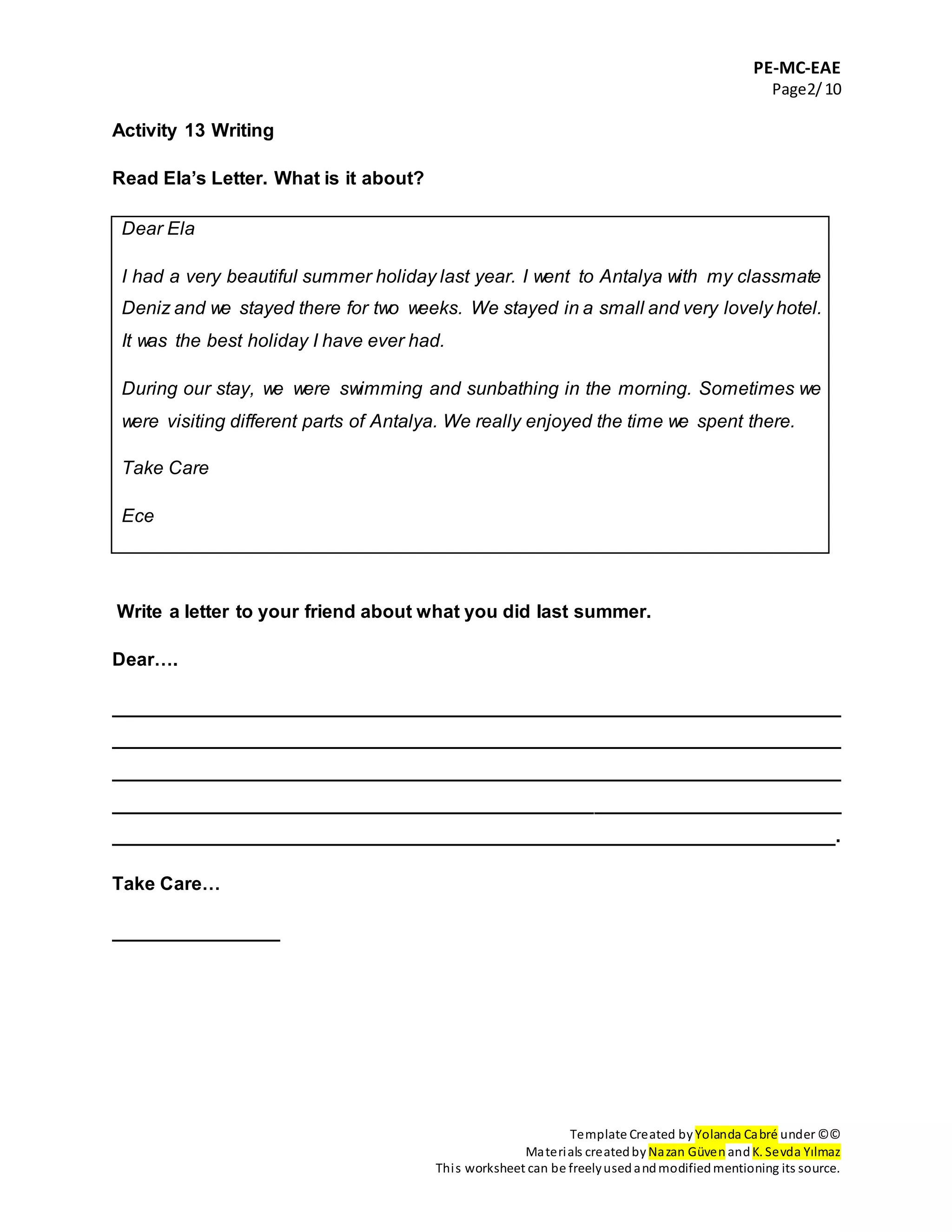 PE-MC-EAE
Page2/10
Template Created by Yolanda Cabré under ©©
Materials createdby Nazan Güven andK. Sevda Yılmaz
This worksheet can be freelyusedandmodifiedmentioning its source.
Activity 13 Writing
Read Ela’s Letter. What is it about?
Dear Ela
I had a very beautiful summer holiday last year. I went to Antalya with my classmate
Deniz and we stayed there for two weeks. We stayed in a small and very lovely hotel.
It was the best holiday I have ever had.
During our stay, we were swimming and sunbathing in the morning. Sometimes we
were visiting different parts of Antalya. We really enjoyed the time we spent there.
Take Care
Ece
Write a letter to your friend about what you did last summer.
Dear….
______________________________________________________________________
______________________________________________________________________
______________________________________________________________________
______________________________________________________________________
_____________________________________________________________________.
Take Care…
________________
 