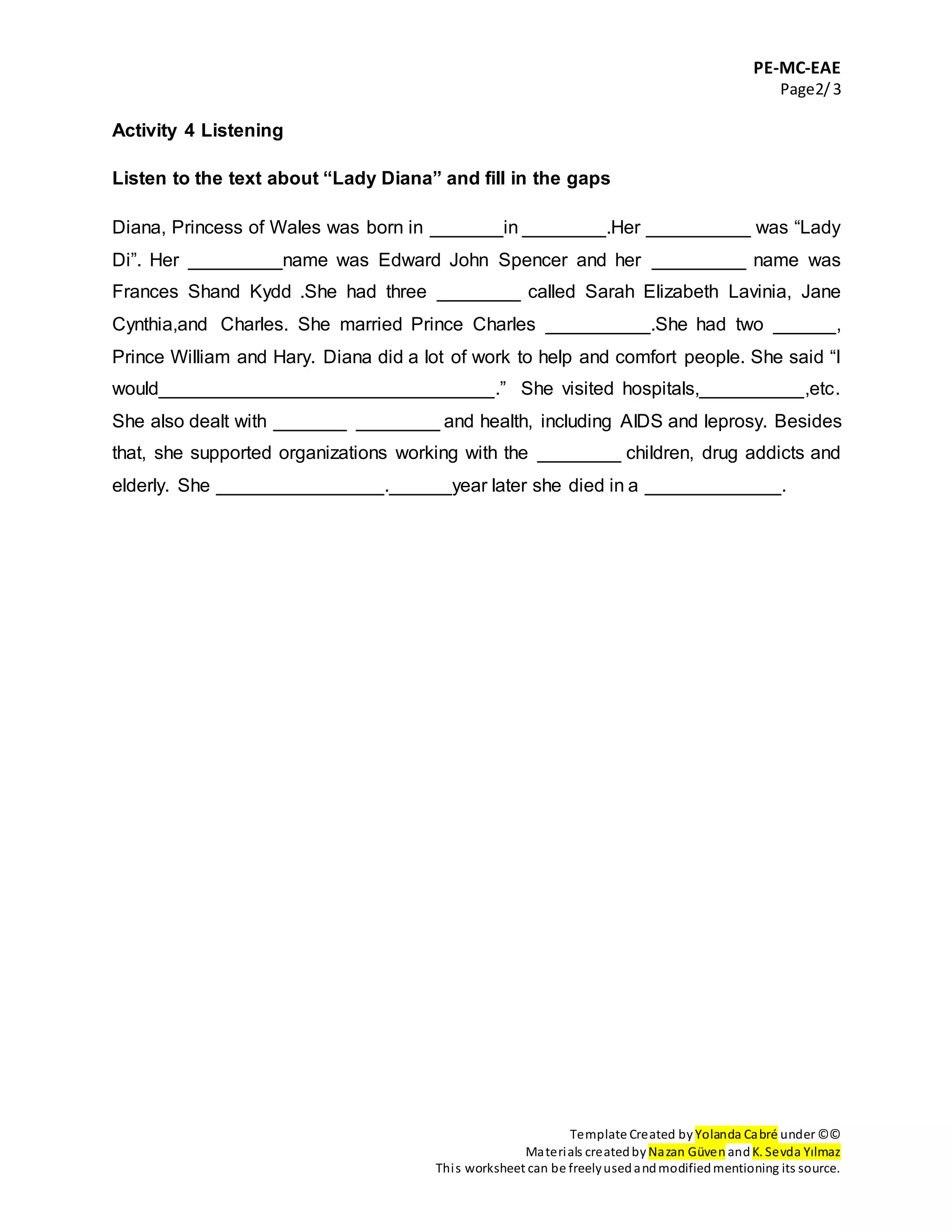 PE-MC-EAE
Page2/3
Template Created by Yolanda Cabré under ©©
Materials createdby Nazan Güven andK. Sevda Yılmaz
This worksheet can be freelyusedandmodifiedmentioning its source.
Activity 4 Listening
Listen to the text about “Lady Diana” and fill in the gaps
Diana, Princess of Wales was born in _______in ________.Her __________ was “Lady
Di”. Her _________name was Edward John Spencer and her _________ name was
Frances Shand Kydd .She had three ________ called Sarah Elizabeth Lavinia, Jane
Cynthia,and Charles. She married Prince Charles __________.She had two ______,
Prince William and Hary. Diana did a lot of work to help and comfort people. She said “I
would________________________________.” She visited hospitals,__________,etc.
She also dealt with _______ ________ and health, including AIDS and leprosy. Besides
that, she supported organizations working with the ________ children, drug addicts and
elderly. She ________________.______year later she died in a _____________.
 