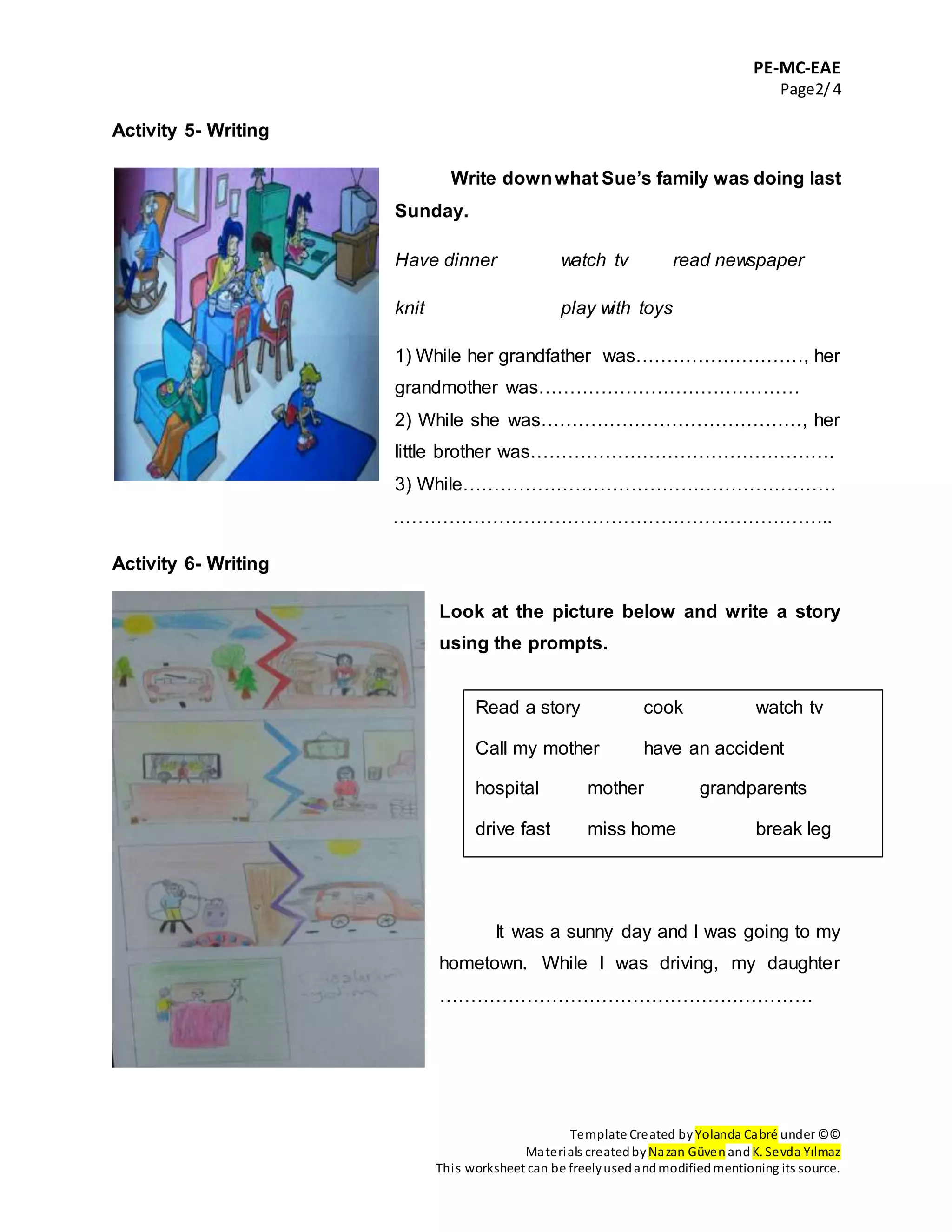 PE-MC-EAE
Page2/4
Template Created by Yolanda Cabré under ©©
Materials createdby Nazan Güven andK. Sevda Yılmaz
This worksheet can be freelyusedandmodifiedmentioning its source.
Activity 5- Writing
Write downwhat Sue’s family was doing last
Sunday.
Have dinner watch tv read newspaper
knit play with toys
1) While her grandfather was………………………, her
grandmother was……………………………………
2) While she was……………………………………, her
little brother was………………………………………….
3) While……………………………………………………
……………………………………………………………..
Activity 6- Writing
Look at the picture below and write a story
using the prompts.
It was a sunny day and I was going to my
hometown. While I was driving, my daughter
……………………………………………………
Read a story cook watch tv
Call my mother have an accident
hospital mother grandparents
drive fast miss home break leg
 