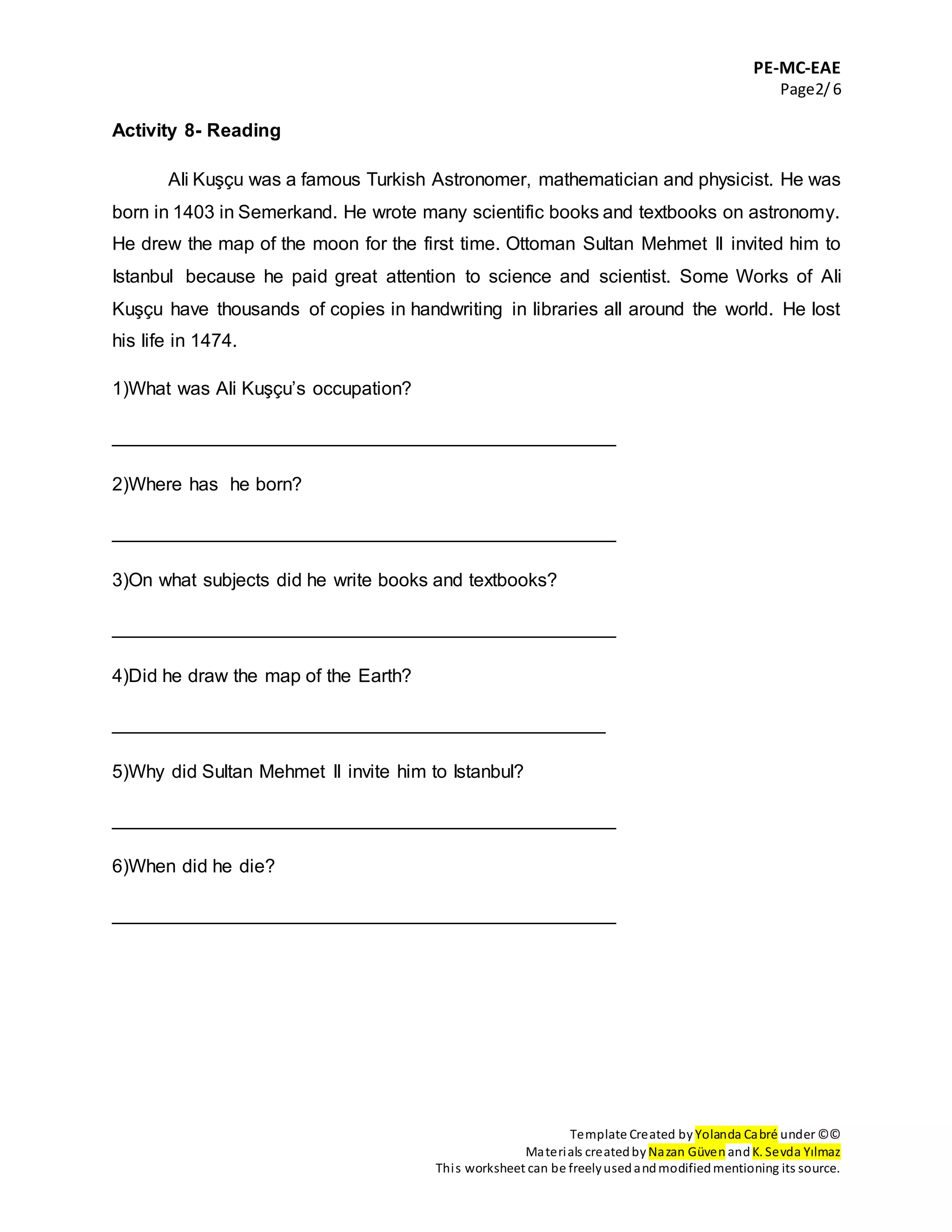 PE-MC-EAE
Page2/6
Template Created by Yolanda Cabré under ©©
Materials createdby Nazan Güven andK. Sevda Yılmaz
This worksheet can be freelyusedandmodifiedmentioning its source.
Activity 8- Reading
Ali Kuşçu was a famous Turkish Astronomer, mathematician and physicist. He was
born in 1403 in Semerkand. He wrote many scientific books and textbooks on astronomy.
He drew the map of the moon for the first time. Ottoman Sultan Mehmet II invited him to
Istanbul because he paid great attention to science and scientist. Some Works of Ali
Kuşçu have thousands of copies in handwriting in libraries all around the world. He lost
his life in 1474.
1)What was Ali Kuşçu’s occupation?
________________________________________________
2)Where has he born?
________________________________________________
3)On what subjects did he write books and textbooks?
________________________________________________
4)Did he draw the map of the Earth?
_______________________________________________
5)Why did Sultan Mehmet II invite him to Istanbul?
________________________________________________
6)When did he die?
________________________________________________
 
