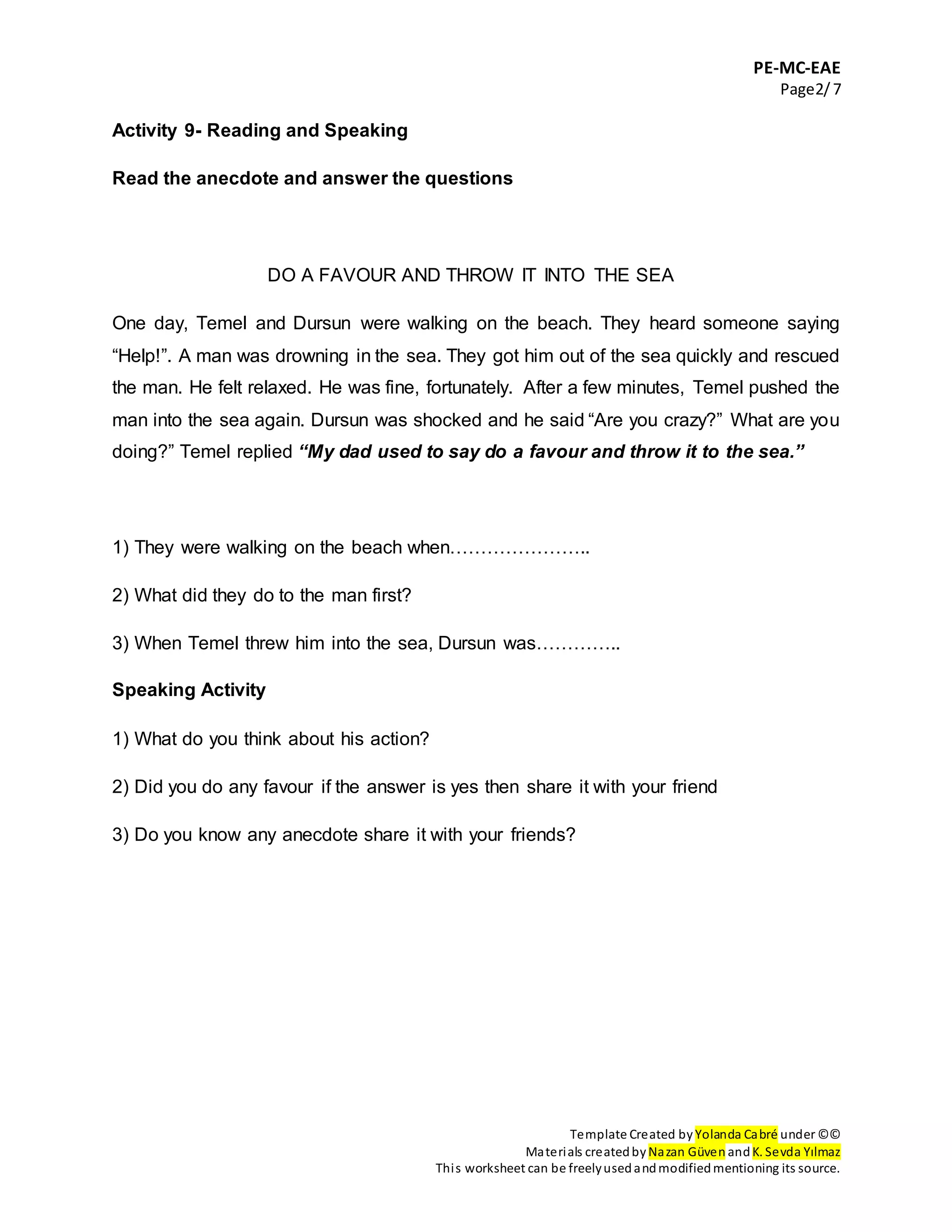 PE-MC-EAE
Page2/7
Template Created by Yolanda Cabré under ©©
Materials createdby Nazan Güven andK. Sevda Yılmaz
This worksheet can be freelyusedandmodifiedmentioning its source.
Activity 9- Reading and Speaking
Read the anecdote and answer the questions
DO A FAVOUR AND THROW IT INTO THE SEA
One day, Temel and Dursun were walking on the beach. They heard someone saying
“Help!”. A man was drowning in the sea. They got him out of the sea quickly and rescued
the man. He felt relaxed. He was fine, fortunately. After a few minutes, Temel pushed the
man into the sea again. Dursun was shocked and he said “Are you crazy?” What are you
doing?” Temel replied “My dad used to say do a favour and throw it to the sea.”
1) They were walking on the beach when…………………..
2) What did they do to the man first?
3) When Temel threw him into the sea, Dursun was…………..
Speaking Activity
1) What do you think about his action?
2) Did you do any favour if the answer is yes then share it with your friend
3) Do you know any anecdote share it with your friends?
 