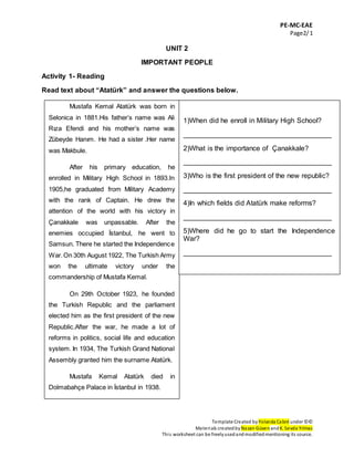 PE-MC-EAE
Page2/1
Template Created by Yolanda Cabré under ©©
Materials createdby Nazan Güven andK. Sevda Yılmaz
This worksheet can be freelyusedandmodifiedmentioning its source.
UNIT 2
IMPORTANT PEOPLE
Activity 1- Reading
Read text about “Atatürk” and answer the questions below.
Mustafa Kemal Atatürk was born in
Selonica in 1881.His father’s name was Ali
Rıza Efendi and his mother’s name was
Zübeyde Hanım. He had a sister .Her name
was Makbule.
After his primary education, he
enrolled in Military High School in 1893.In
1905,he graduated from Military Academy
with the rank of Captain. He drew the
attention of the world with his victory in
Çanakkale was unpassable. After the
enemies occupied İstanbul, he went to
Samsun. There he started the Independence
War.On 30th August 1922, The Turkish Army
won the ultimate victory under the
commandership of Mustafa Kemal.
On 29th October 1923, he founded
the Turkish Republic and the parliament
elected him as the first president of the new
Republic.After the war, he made a lot of
reforms in politics, social life and education
system. In 1934, The Turkish Grand National
Assembly granted him the surname Atatürk.
Mustafa Kemal Atatürk died in
Dolmabahçe Palace in İstanbul in 1938.
1)When did he enroll in Military High School?
______________________________________
2)What is the importance of Çanakkale?
______________________________________
3)Who is the first president of the new republic?
______________________________________
4)In which fields did Atatürk make reforms?
______________________________________
5)Where did he go to start the Independence
War?
______________________________________
 