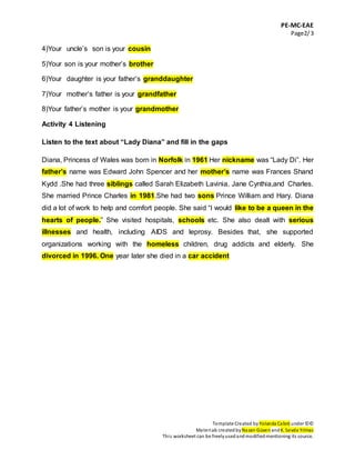 PE-MC-EAE
Page2/3
Template Created by Yolanda Cabré under ©©
Materials createdbyNazan Güven andK. Sevda Yılmaz
This worksheet can be freelyusedandmodifiedmentioning its source.
4)Your uncle’s son is your cousin
5)Your son is your mother’s brother
6)Your daughter is your father’s granddaughter
7)Your mother’s father is your grandfather
8)Your father’s mother is your grandmother
Activity 4 Listening
Listen to the text about “Lady Diana” and fill in the gaps
Diana, Princess of Wales was born in Norfolk in 1961 Her nickname was “Lady Di”. Her
father’s name was Edward John Spencer and her mother’s name was Frances Shand
Kydd .She had three siblings called Sarah Elizabeth Lavinia, Jane Cynthia,and Charles.
She married Prince Charles in 1981.She had two sons Prince William and Hary. Diana
did a lot of work to help and comfort people. She said “I would like to be a queen in the
hearts of people.” She visited hospitals, schools etc. She also dealt with serious
illnesses and health, including AIDS and leprosy. Besides that, she supported
organizations working with the homeless children, drug addicts and elderly. She
divorced in 1996. One year later she died in a car accident
 