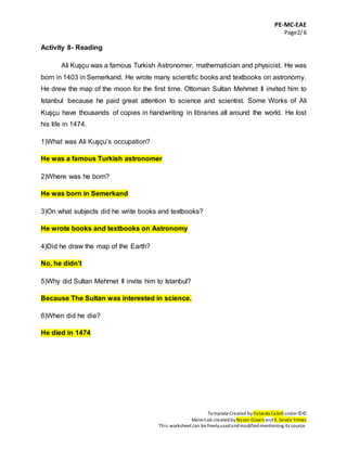 PE-MC-EAE
Page2/6
Template Created by Yolanda Cabré under ©©
Materials createdbyNazan Güven andK. Sevda Yılmaz
This worksheet can be freelyusedandmodifiedmentioning its source.
Activity 8- Reading
Ali Kuşçu was a famous Turkish Astronomer, mathematician and physicist. He was
born in 1403 in Semerkand. He wrote many scientific books and textbooks on astronomy.
He drew the map of the moon for the first time. Ottoman Sultan Mehmet II invited him to
Istanbul because he paid great attention to science and scientist. Some Works of Ali
Kuşçu have thousands of copies in handwriting in libraries all around the world. He lost
his life in 1474.
1)What was Ali Kuşçu’s occupation?
He was a famous Turkish astronomer
2)Where was he born?
He was born in Semerkand
3)On what subjects did he write books and textbooks?
He wrote books and textbooks on Astronomy
4)Did he draw the map of the Earth?
No, he didn’t
5)Why did Sultan Mehmet II invite him to Istanbul?
Because The Sultan was interested in science.
6)When did he die?
He died in 1474
 