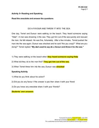 PE-MC-EAE
Page2/7
Template Created by Yolanda Cabré under ©©
Materials createdbyNazan Güven andK. Sevda Yılmaz
This worksheet can be freelyusedandmodifiedmentioning its source.
Activity 9- Reading and Speaking
Read the anecdote and answer the questions
DO A FAVOUR AND THROW IT INTO THE SEA
One day, Temel and Dursun were walking on the beach. They heard someone saying
“Help!”. A man was drowning in the sea. They got him out of the sea quickly and rescued
the man. He felt relaxed. He was fine, fortunately. After a few minutes, Temel pushed the
man into the sea again. Dursun was shocked and he said “Are you crazy?” What are you
doing?” Temel replied “My dad used to say do a favour and throw it to the sea.”
1) They were walking on the beach when they heard someone saying Help
2) What did they do to the man first? They got him out of the sea.
3) When Temel threw him into the sea, Dursun was shocked
Speaking Activity
1) What do you think about his action?
2) Did you do any favour if the answer is yes then share it with your friend
3) Do you know any anecdote share it with your friends?
Students’ own answers
 