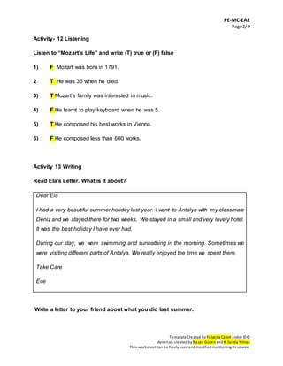 PE-MC-EAE
Page2/9
Template Created by Yolanda Cabré under ©©
Materials createdbyNazan Güven andK. Sevda Yılmaz
This worksheet can be freelyusedandmodifiedmentioning its source.
Activity- 12 Listening
Listen to “Mozart’s Life” and write (T) true or (F) false
1) F Mozart was born in 1791.
2 T He was 36 when he died.
3) T Mozart’s family was interested in music.
4) F He learnt to play keyboard when he was 5.
5) T He composed his best works in Vienna.
6) F He composed less than 600 works.
Activity 13 Writing
Read Ela’s Letter. What is it about?
Dear Ela
I had a very beautiful summer holiday last year. I went to Antalya with my classmate
Deniz and we stayed there for two weeks. We stayed in a small and very lovely hotel.
It was the best holiday I have ever had.
During our stay, we were swimming and sunbathing in the morning. Sometimes we
were visiting different parts of Antalya. We really enjoyed the time we spent there.
Take Care
Ece
Write a letter to your friend about what you did last summer.
 