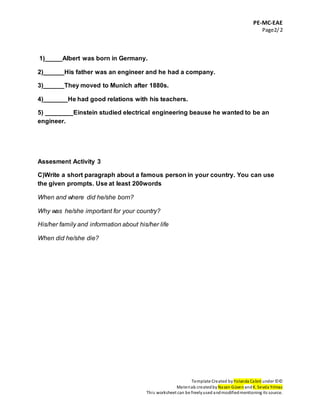 PE-MC-EAE
Page2/2
Template Created by Yolanda Cabré under ©©
Materials createdby Nazan Güven andK. Sevda Yılmaz
This worksheet can be freelyused andmodifiedmentioning its source.
1)_____Albert was born in Germany.
2)______His father was an engineer and he had a company.
3)______They moved to Munich after 1880s.
4)_______He had good relations with his teachers.
5) ________Einstein studied electrical engineering beause he wanted to be an
engineer.
Assesment Activity 3
C)Write a short paragraph about a famous person in your country. You can use
the given prompts. Use at least 200words
When and where did he/she born?
Why was he/she important for your country?
His/her family and information about his/her life
When did he/she die?
 