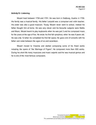 PE-MC-EAE
Page2/2
Template Created by Yolanda Cabré under ©©
Materials createdby Nazan Güven andK. Sevda Yılmaz
This worksheet can be freelyusedandmodifiedmentioning its source.
Activity12- Listening
Mozart lived between 1756 and 1791. He was born in Salzburg, Austria in 1756.
His family was a musical family. His father Leopold was a composer and violin teacher.
His sister was also a good musician. Young Mozart never went to school, instead his
father thought him at home. He was very clever and his favourite subjects were Maths
and Music. Mozart learnt to play keyboards when he was just 3 and he composed music
for the piano at the age of five. He wrote his first full symphony when he was 9 years old.
He was only 12 when he completed his first full opera. He gave a lot of concerts with his
father and sister between the ages of six and seventeen.
Mozart moved to Vieanna and started composing some of his finest works
including the opera of “the Marriage of Figaro”. He composed more than 600 works.
During his short life many musicians and music experts said he was musical genius and
he is one of the most famous composers.
 